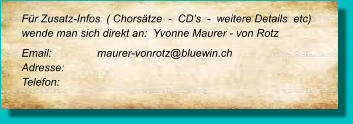 Für Zusatz-Infos  ( Chorsätze  -  CD’s  -  weitere Details  etc) wende man sich direkt an:  Yvonne Maurer - von Rotz Email: 		maurer-vonrotz@bluewin.ch Adresse:	 Telefon: