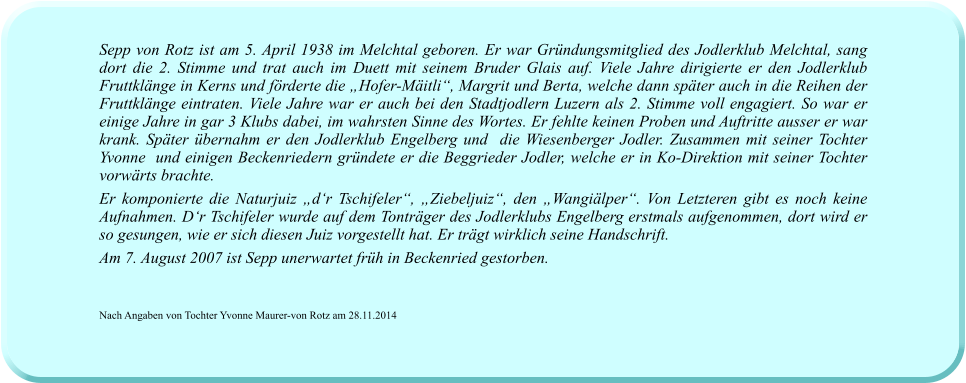 Sepp von Rotz ist am 5. April 1938 im Melchtal geboren. Er war Gründungsmitglied des Jodlerklub Melchtal, sang dort die 2. Stimme und trat auch im Duett mit seinem Bruder Glais auf. Viele Jahre dirigierte er den Jodlerklub Fruttklänge in Kerns und förderte die „Hofer-Mäitli“, Margrit und Berta, welche dann später auch in die Reihen der Fruttklänge eintraten. Viele Jahre war er auch bei den Stadtjodlern Luzern als 2. Stimme voll engagiert. So war er einige Jahre in gar 3 Klubs dabei, im wahrsten Sinne des Wortes. Er fehlte keinen Proben und Auftritte ausser er war krank. Später übernahm er den Jodlerklub Engelberg und  die Wiesenberger Jodler. Zusammen mit seiner Tochter Yvonne  und einigen Beckenriedern gründete er die Beggrieder Jodler, welche er in Ko-Direktion mit seiner Tochter vorwärts brachte.  Er komponierte die Naturjuiz „d‘r Tschifeler“, „Ziebeljuiz“, den „Wangiälper“. Von Letzteren gibt es noch keine Aufnahmen. D‘r Tschifeler wurde auf dem Tonträger des Jodlerklubs Engelberg erstmals aufgenommen, dort wird er so gesungen, wie er sich diesen Juiz vorgestellt hat. Er trägt wirklich seine Handschrift.  Am 7. August 2007 ist Sepp unerwartet früh in Beckenried gestorben.   Nach Angaben von Tochter Yvonne Maurer-von Rotz am 28.11.2014