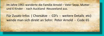 Im Jahre 1961 wanderte die Familie Arnold – Vater Sepp, Mutter und 6 Kinder -  nach Auckland -Neuseeland aus.     Für Zusatz-Infos  ( Chorsätze  -  CD’s  -  weitere Details  etc) wende man sich direkt an Sohn:  Peter Arnold  -  Code 65