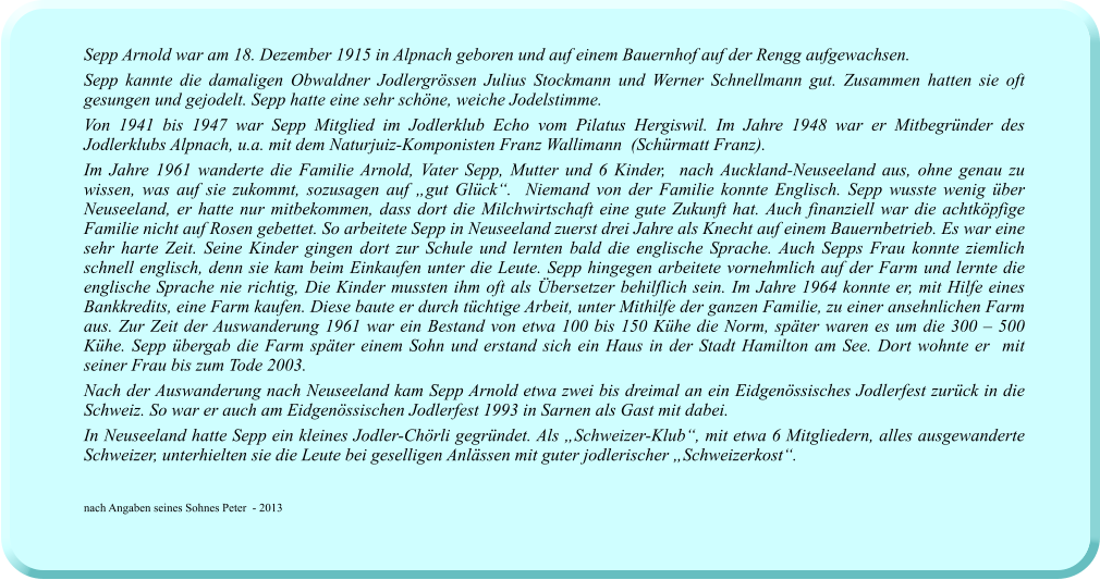 Sepp Arnold war am 18. Dezember 1915 in Alpnach geboren und auf einem Bauernhof auf der Rengg aufgewachsen.  Sepp kannte die damaligen Obwaldner Jodlergrössen Julius Stockmann und Werner Schnellmann gut. Zusammen hatten sie oft gesungen und gejodelt. Sepp hatte eine sehr schöne, weiche Jodelstimme. Von 1941 bis 1947 war Sepp Mitglied im Jodlerklub Echo vom Pilatus Hergiswil. Im Jahre 1948 war er Mitbegründer des Jodlerklubs Alpnach, u.a. mit dem Naturjuiz-Komponisten Franz Wallimann  (Schürmatt Franz).  Im Jahre 1961 wanderte die Familie Arnold, Vater Sepp, Mutter und 6 Kinder,  nach Auckland-Neuseeland aus, ohne genau zu wissen, was auf sie zukommt, sozusagen auf „gut Glück“.  Niemand von der Familie konnte Englisch. Sepp wusste wenig über Neuseeland, er hatte nur mitbekommen, dass dort die Milchwirtschaft eine gute Zukunft hat. Auch finanziell war die achtköpfige Familie nicht auf Rosen gebettet. So arbeitete Sepp in Neuseeland zuerst drei Jahre als Knecht auf einem Bauernbetrieb. Es war eine sehr harte Zeit. Seine Kinder gingen dort zur Schule und lernten bald die englische Sprache. Auch Sepps Frau konnte ziemlich schnell englisch, denn sie kam beim Einkaufen unter die Leute. Sepp hingegen arbeitete vornehmlich auf der Farm und lernte die englische Sprache nie richtig, Die Kinder mussten ihm oft als Übersetzer behilflich sein. Im Jahre 1964 konnte er, mit Hilfe eines Bankkredits, eine Farm kaufen. Diese baute er durch tüchtige Arbeit, unter Mithilfe der ganzen Familie, zu einer ansehnlichen Farm aus. Zur Zeit der Auswanderung 1961 war ein Bestand von etwa 100 bis 150 Kühe die Norm, später waren es um die 300 – 500 Kühe. Sepp übergab die Farm später einem Sohn und erstand sich ein Haus in der Stadt Hamilton am See. Dort wohnte er  mit seiner Frau bis zum Tode 2003. Nach der Auswanderung nach Neuseeland kam Sepp Arnold etwa zwei bis dreimal an ein Eidgenössisches Jodlerfest zurück in die Schweiz. So war er auch am Eidgenössischen Jodlerfest 1993 in Sarnen als Gast mit dabei. In Neuseeland hatte Sepp ein kleines Jodler-Chörli gegründet. Als „Schweizer-Klub“, mit etwa 6 Mitgliedern, alles ausgewanderte Schweizer, unterhielten sie die Leute bei geselligen Anlässen mit guter jodlerischer „Schweizerkost“.   nach Angaben seines Sohnes Peter  - 2013