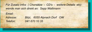 Für Zusatz-Infos  ( Chorsätze  -  CD’s  -  weitere Details  etc) wende man sich direkt an:  Sepp Wallimann  Email: 	 Adresse:	Bitzi,   6055 Alpnach Dorf   OW Telefon:	041 670 10 35
