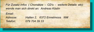 Für Zusatz-Infos  ( Chorsätze  -  CD’s  -  weitere Details  etc) wende man sich direkt an:  Andreas Käslin Email: 	 Adresse:	Halten 2,   6372 Ennetmoos   NW Telefon:	079 704 39 33