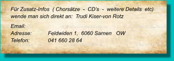 Für Zusatz-Infos  ( Chorsätze  -  CD’s  -  weitere Details  etc) wende man sich direkt an:  Trudi Kiser-von Rotz  Email: 	 Adresse:	Feldwiden 1,  6060 Sarnen   OW  Telefon:	041 660 28 64