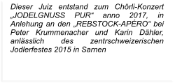Dieser Juiz entstand zum Chörli-Konzert „JODELGNUSS PUR“ anno 2017, in Anlehung an den „REBSTOCK-APÉRO“ bei Peter Krummenacher und Karin Dähler, anlässlich des zentrschweizerischen Jodlerfestes 2015 in Sarnen