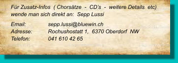 Für Zusatz-Infos  ( Chorsätze  -  CD’s  -  weitere Details  etc) wende man sich direkt an:  Sepp Lussi  Email: 		sepp.lussi@bluewin.ch Adresse:	Rochushostatt 1,  6370 Oberdorf  NW Telefon:	041 610 42 65