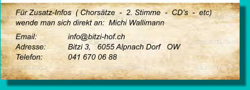 Für Zusatz-Infos  ( Chorsätze  -  2. Stimme  -  CD’s  -  etc) wende man sich direkt an:  Michi Wallimann  Email: 		info@bitzi-hof.ch  Adresse:	Bitzi 3,   6055 Alpnach Dorf   OW Telefon:	041 670 06 88