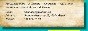 Für Zusatz-Infos  ( 2. Stimme  -  Chorsätze  -  CD’s   etc) wende man sich direkt an: Edi Gasser Email: 		edigasser@bluewin.ch Adresse:	Grundwaldstrasse 22,  6074 Giswil Telefon:	041 675 15 91