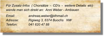 Für Zusatz-Infos  ( Chorsätze  -  CD’s  -  weitere Details  etc) wende man sich direkt an:  Anni Weber - Ambauen  Email: 		andreas.weber@kfnmail.ch  Adresse:	Rigiweg 3, 6374 Buochs   NW  Telefon:	041 620 47 88