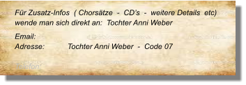 Für Zusatz-Infos  ( Chorsätze  -  CD’s  -  weitere Details  etc) wende man sich direkt an:  Tochter Anni Weber   Email: 	 Adresse:	Tochter Anni Weber  -  Code 07 	 Telefon:
