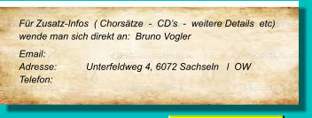 Für Zusatz-Infos  ( Chorsätze  -  CD’s  -  weitere Details  etc) wende man sich direkt an:  Bruno Vogler Email: 	 Adresse:	Unterfeldweg 4, 6072 Sachseln   l  OW  Telefon: