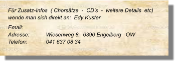 Für Zusatz-Infos  ( Chorsätze  -  CD’s  -  weitere Details  etc) wende man sich direkt an:  Edy Kuster  Email: 	 Adresse:	Wiesenweg 8,  6390 Engelberg   OW  Telefon:	041 637 08 34