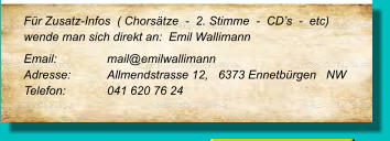 Für Zusatz-Infos  ( Chorsätze  -  2. Stimme  -  CD’s  -  etc) wende man sich direkt an:  Emil Wallimann Email:		mail@emilwallimann Adresse:	Allmendstrasse 12,   6373 Ennetbürgen   NW  Telefon:	041 620 76 24