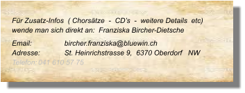Für Zusatz-Infos  ( Chorsätze  -  CD’s  -  weitere Details  etc) wende man sich direkt an:  Franziska Bircher-Dietsche Email: 		bircher.franziska@bluewin.ch Adresse:	St. Heinrichstrasse 9,  6370 Oberdorf   NW Telefon:	041 610 57 75