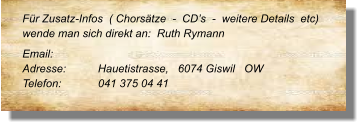 Für Zusatz-Infos  ( Chorsätze  -  CD’s  -  weitere Details  etc) wende man sich direkt an:  Ruth Rymann  Email: 	 Adresse:	Hauetistrasse,   6074 Giswil   OW Telefon:	041 375 04 41