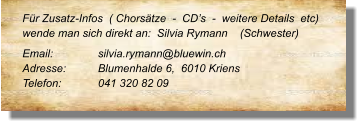 Für Zusatz-Infos  ( Chorsätze  -  CD’s  -  weitere Details  etc) wende man sich direkt an:  Silvia Rymann    (Schwester)  Email: 		silvia.rymann@bluewin.ch Adresse:	Blumenhalde 6,  6010 Kriens	 Telefon:	041 320 82 09