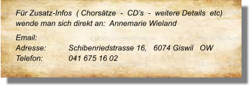 Für Zusatz-Infos  ( Chorsätze  -  CD’s  -  weitere Details  etc) wende man sich direkt an:  Annemarie Wieland  Email: 	 Adresse:	Schibenriedstrasse 16,   6074 Giswil   OW Telefon:	041 675 16 02