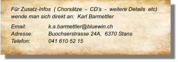 Für Zusatz-Infos  ( Chorsätze  -  CD’s  -  weitere Details  etc) wende man sich direkt an:  Karl Barmettler  Email: 		k.a.barmettler@bluewin.ch  Adresse:	Buochserstrasse 24A,  6370 Stans  Telefon:	041 610 52 15