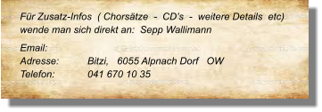 Für Zusatz-Infos  ( Chorsätze  -  CD’s  -  weitere Details  etc) wende man sich direkt an:  Sepp Wallimann  Email: 	 Adresse:	Bitzi,   6055 Alpnach Dorf   OW Telefon:	041 670 10 35