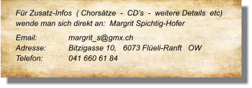Für Zusatz-Infos  ( Chorsätze  -  CD’s  -  weitere Details  etc) wende man sich direkt an:  Margrit Spichtig-Hofer  Email: 		margrit_s@gmx.ch  Adresse:	Bitzigasse 10,   6073 Flüeli-Ranft   OW Telefon:	041 660 61 84