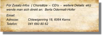 Für Zusatz-Infos  ( Chorsätze  -  CD’s  -  weitere Details  etc) wende man sich direkt an:  Berta Odermatt-Hofer  Email: 		 Adresse:	Chlewigenring 18, 6064 Kerns Telefon:	041 660 80 62