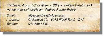 Für Zusatz-Infos  ( Chorsätze  -  CD’s  -  weitere Details  etc) wende man sich direkt an:  Andrea Rohrer-Rohrer  Email: 		albert.andrea@bluewin.ch Adresse:	Chilchweg 30,   6073 Flüeli-Ranft   OW Telefon:	041 660 55 51