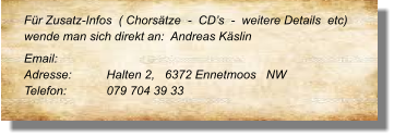 Für Zusatz-Infos  ( Chorsätze  -  CD’s  -  weitere Details  etc) wende man sich direkt an:  Andreas Käslin Email: 	 Adresse:	Halten 2,   6372 Ennetmoos   NW Telefon:	079 704 39 33