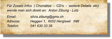 Für Zusatz-Infos  ( Chorsätze  -  CD’s  -  weitere Details  etc) wende man sich direkt an:  Anton Zibung - Lutz Email: 		silvia.zibung@gmx.ch Adresse:	Heggen 1,  6052 Hergiswil   NW Telefon:	041 630 33 38