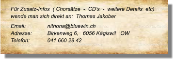 Für Zusatz-Infos  ( Chorsätze  -  CD’s  -  weitere Details  etc) wende man sich direkt an:  Thomas Jakober Email: 		nithona@bluewin.ch Adresse:	Birkenweg 6,   6056 Kägiswil   OW Telefon:	041 660 28 42