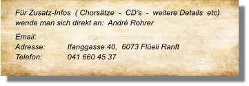 Für Zusatz-Infos  ( Chorsätze  -  CD’s  -  weitere Details  etc) wende man sich direkt an:  André Rohrer Email: 	 Adresse:	Ifanggasse 40,  6073 Flüeli Ranft	 Telefon:	041 660 45 37