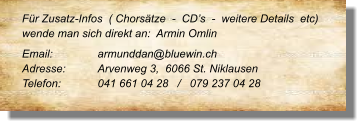 Für Zusatz-Infos  ( Chorsätze  -  CD’s  -  weitere Details  etc) wende man sich direkt an:  Armin Omlin Email: 		armunddan@bluewin.ch	 Adresse:	Arvenweg 3,  6066 St. Niklausen	 Telefon:	041 661 04 28   /   079 237 04 28