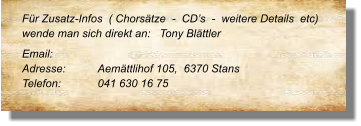 Für Zusatz-Infos  ( Chorsätze  -  CD’s  -  weitere Details  etc) wende man sich direkt an:   Tony Blättler Email: 	 Adresse:	Aemättlihof 105,  6370 Stans	 Telefon:	041 630 16 75