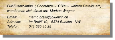 Für Zusatz-Infos  ( Chorsätze  -  CD’s  -  weitere Details  etc) wende man sich direkt an:  Markus Wagner Email: 		mamo.breitli@bluewin.ch Adresse:	Im Breitli 10,   6374 Buochs   NW  Telefon:	041 620 45 28
