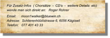 Für Zusatz-Infos  ( Chorsätze  -  CD’s  -  weitere Details  etc) wende man sich direkt an:   Roger Rohrer Email: 	    moon1walker@bluewin.ch	 Adresse:  Schlierenhölzlistrasse 6, 6056 Kägiswil Telefon:   077 401 43 33