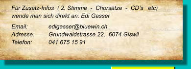 Für Zusatz-Infos  ( 2. Stimme  -  Chorsätze  -  CD’s   etc) wende man sich direkt an: Edi Gasser Email: 		edigasser@bluewin.ch Adresse:	Grundwaldstrasse 22,  6074 Giswil Telefon:	041 675 15 91