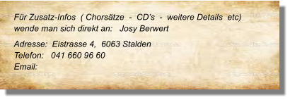 Für Zusatz-Infos  ( Chorsätze  -  CD’s  -  weitere Details  etc) wende man sich direkt an:   Josy Berwert Adresse:  Eistrasse 4,  6063 Stalden Telefon:   041 660 96 60 Email: