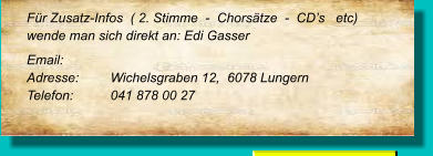 Für Zusatz-Infos  ( 2. Stimme  -  Chorsätze  -  CD’s   etc) wende man sich direkt an: Edi Gasser Email: 		 Adresse:	Wichelsgraben 12,  6078 Lungern Telefon:	041 878 00 27