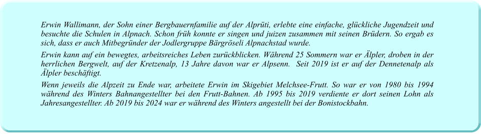 Erwin Wallimann, der Sohn einer Bergbauernfamilie auf der Alprüti, erlebte eine einfache, glückliche Jugendzeit und besuchte die Schulen in Alpnach. Schon früh konnte er singen und juizen zusammen mit seinen Brüdern. So ergab es sich, dass er auch Mitbegründer der Jodlergruppe Bärgröseli Alpnachstad wurde. Erwin kann auf ein bewegtes, arbeitsreiches Leben zurückblicken. Während 25 Sommern war er Älpler, droben in der herrlichen Bergwelt, auf der Kretzenalp, 13 Jahre davon war er Alpsenn.  Seit 2019 ist er auf der Dennetenalp als Älpler beschäftigt.  Wenn jeweils die Alpzeit zu Ende war, arbeitete Erwin im Skigebiet Melchsee-Frutt. So war er von 1980 bis 1994 während des Winters Bahnangestellter bei den Frutt-Bahnen. Ab 1995 bis 2019 verdiente er dort seinen Lohn als Jahresangestellter. Ab 2019 bis 2024 war er während des Winters angestellt bei der Bonistockbahn.