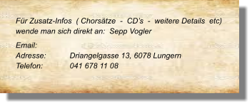 Für Zusatz-Infos  ( Chorsätze  -  CD’s  -  weitere Details  etc) wende man sich direkt an:  Sepp Vogler Email: 		 Adresse:	Driangelgasse 13, 6078 Lungern Telefon:	041 678 11 08