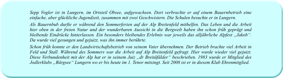 Sepp Vogler ist in Lungern, im Ortsteil Obsee, aufgewachsen. Dort verbrachte er auf einem Bauernbetrieb eine einfache, aber glückliche Jugendzeit, zusammen mit zwei Geschwistern. Die Schulen besuchte er in Lungern. Als Bauernbub durfte er während den Sommerferien auf der Alp Breitenfeld mithelfen. Das Leben und die Arbeit hier oben in der freien Natur und der wunderbaren Aussicht in die Bergwelt haben ihn schon früh geprägt und bleibende Eindrücke hinterlassen. Ein besonders bleibendes Erlebnis war jeweils das alljährliche Alpfest „Jakob“. Da wurde viel gesungen und gejuizt, was ihn immer berührte.  Schon früh konnte er den Landwirtschaftsbetrieb von seinem Vater übernehmen. Der Betrieb brachte viel Arbeit in Feld und Stall. Während des Sommers war die Arbeit auf Alp Breitenfeld gefragt. Hier wurde wieder viel gejuizt. Diese Verbundenheit mit der Alp hat er in seinem Juiz „dr Breitäfälder“ beschrieben. 1983 wurde er Mitglied des Jodlerklubs „Bärgsee“ Lungern wo er bis heute im 1. Tenor mitsingt. Seit 2008 ist er in diesem Klub Ehrenmitglied.