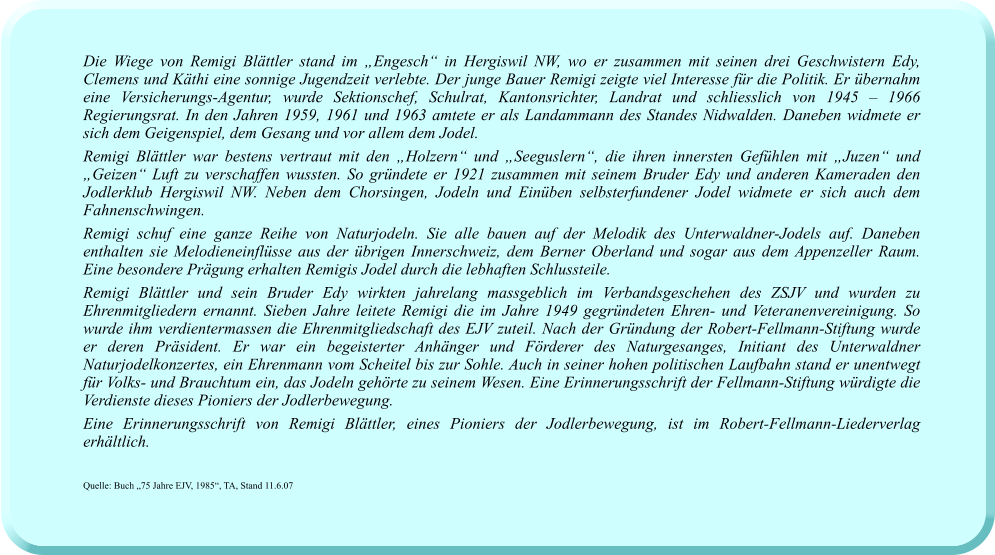 Die Wiege von Remigi Blättler stand im „Engesch“ in Hergiswil NW, wo er zusammen mit seinen drei Geschwistern Edy, Clemens und Käthi eine sonnige Jugendzeit verlebte. Der junge Bauer Remigi zeigte viel Interesse für die Politik. Er übernahm eine Versicherungs-Agentur, wurde Sektionschef, Schulrat, Kantonsrichter, Landrat und schliesslich von 1945 – 1966 Regierungsrat. In den Jahren 1959, 1961 und 1963 amtete er als Landammann des Standes Nidwalden. Daneben widmete er sich dem Geigenspiel, dem Gesang und vor allem dem Jodel.  Remigi Blättler war bestens vertraut mit den „Holzern“ und „Seeguslern“, die ihren innersten Gefühlen mit „Juzen“ und „Geizen“ Luft zu verschaffen wussten. So gründete er 1921 zusammen mit seinem Bruder Edy und anderen Kameraden den Jodlerklub Hergiswil NW. Neben dem Chorsingen, Jodeln und Einüben selbsterfundener Jodel widmete er sich auch dem Fahnenschwingen.  Remigi schuf eine ganze Reihe von Naturjodeln. Sie alle bauen auf der Melodik des Unterwaldner-Jodels auf. Daneben enthalten sie Melodieneinflüsse aus der übrigen Innerschweiz, dem Berner Oberland und sogar aus dem Appenzeller Raum. Eine besondere Prägung erhalten Remigis Jodel durch die lebhaften Schlussteile.  Remigi Blättler und sein Bruder Edy wirkten jahrelang massgeblich im Verbandsgeschehen des ZSJV und wurden zu Ehrenmitgliedern ernannt. Sieben Jahre leitete Remigi die im Jahre 1949 gegründeten Ehren- und Veteranenvereinigung. So wurde ihm verdientermassen die Ehrenmitgliedschaft des EJV zuteil. Nach der Gründung der Robert-Fellmann-Stiftung wurde er deren Präsident. Er war ein begeisterter Anhänger und Förderer des Naturgesanges, Initiant des Unterwaldner Naturjodelkonzertes, ein Ehrenmann vom Scheitel bis zur Sohle. Auch in seiner hohen politischen Laufbahn stand er unentwegt für Volks- und Brauchtum ein, das Jodeln gehörte zu seinem Wesen. Eine Erinnerungsschrift der Fellmann-Stiftung würdigte die Verdienste dieses Pioniers der Jodlerbewegung.  Eine Erinnerungsschrift von Remigi Blättler, eines Pioniers der Jodlerbewegung, ist im Robert-Fellmann-Liederverlag erhältlich.   Quelle: Buch „75 Jahre EJV, 1985“, TA, Stand 11.6.07