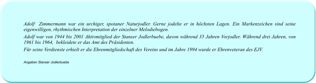 Adolf  Zimmermann war ein urchiger, spotaner Naturjodler. Gerne jodelte er in höchsten Lagen. Ein Markenzeichen sind seine eigenwilligen, rhythmischen Interpretation der einzelner Melodiebogen. Adolf war von 1944 bis 2001 Aktivmitglied der Stanser Jodlerbuebe, davon während 35 Jahren Vorjodler. Während drei Jahren, von 1961 bis 1964,  bekleidete er das Amt des Präsidenten. Für seine Verdienste erhielt er die Ehrenmitgliedschaft des Vereins und im Jahre 1994 wurde er Ehrenveteran des EJV.  Angaben Stanser Jodlerbuebe