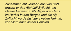 Zusammen mit Jodler Klaus von Rotz erwarb er das Alphüttli Zyflucht, ein idealer Feriensitz. Als Jäger war Hans im Herbst in den Bergen und die Alp Zyflucht wurde fast zur zweiten Heimat, vor allem nach seiner Pension.