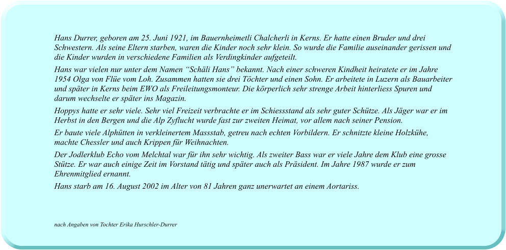 Hans Durrer, geboren am 25. Juni 1921, im Bauernheimetli Chalcherli in Kerns. Er hatte einen Bruder und drei Schwestern. Als seine Eltern starben, waren die Kinder noch sehr klein. So wurde die Familie auseinander gerissen und die Kinder wurden in verschiedene Familien als Verdingkinder aufgeteilt. Hans war vielen nur unter dem Namen “Schäli Hans” bekannt. Nach einer schweren Kindheit heiratete er im Jahre 1954 Olga von Flüe vom Loh. Zusammen hatten sie drei Töchter und einen Sohn. Er arbeitete in Luzern als Bauarbeiter und später in Kerns beim EWO als Freileitungsmonteur. Die körperlich sehr strenge Arbeit hinterliess Spuren und darum wechselte er später ins Magazin. Hoppys hatte er sehr viele. Sehr viel Freizeit verbrachte er im Schiessstand als sehr guter Schütze. Als Jäger war er im Herbst in den Bergen und die Alp Zyflucht wurde fast zur zweiten Heimat, vor allem nach seiner Pension. Er baute viele Alphütten in verkleinertem Massstab, getreu nach echten Vorbildern. Er schnitzte kleine Holzkühe, machte Chessler und auch Krippen für Weihnachten. Der Jodlerklub Echo vom Melchtal war für ihn sehr wichtig. Als zweiter Bass war er viele Jahre dem Klub eine grosse Stütze. Er war auch einige Zeit im Vorstand tätig und später auch als Präsident. Im Jahre 1987 wurde er zum Ehrenmitglied ernannt. Hans starb am 16. August 2002 im Alter von 81 Jahren ganz unerwartet an einem Aortariss.     nach Angaben von Tochter Erika Hurschler-Durrer