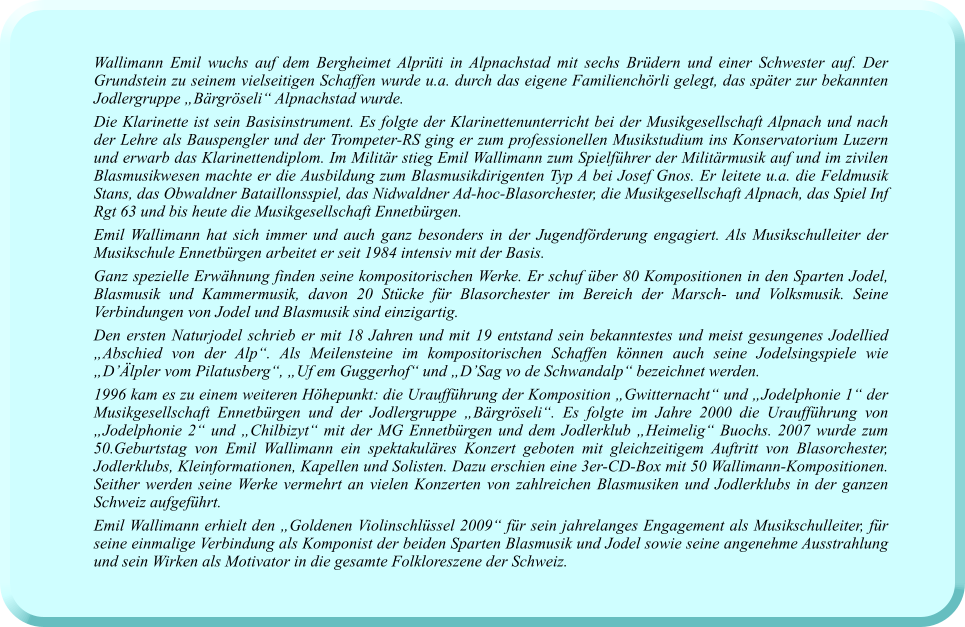 Wallimann Emil wuchs auf dem Bergheimet Alprüti in Alpnachstad mit sechs Brüdern und einer Schwester auf. Der Grundstein zu seinem vielseitigen Schaffen wurde u.a. durch das eigene Familienchörli gelegt, das später zur bekannten Jodlergruppe „Bärgröseli“ Alpnachstad wurde. Die Klarinette ist sein Basisinstrument. Es folgte der Klarinettenunterricht bei der Musikgesellschaft Alpnach und nach der Lehre als Bauspengler und der Trompeter-RS ging er zum professionellen Musikstudium ins Konservatorium Luzern und erwarb das Klarinettendiplom. Im Militär stieg Emil Wallimann zum Spielführer der Militärmusik auf und im zivilen Blasmusikwesen machte er die Ausbildung zum Blasmusikdirigenten Typ A bei Josef Gnos. Er leitete u.a. die Feldmusik Stans, das Obwaldner Bataillonsspiel, das Nidwaldner Ad-hoc-Blasorchester, die Musikgesellschaft Alpnach, das Spiel Inf Rgt 63 und bis heute die Musikgesellschaft Ennetbürgen.  Emil Wallimann hat sich immer und auch ganz besonders in der Jugendförderung engagiert. Als Musikschulleiter der Musikschule Ennetbürgen arbeitet er seit 1984 intensiv mit der Basis.  Ganz spezielle Erwähnung finden seine kompositorischen Werke. Er schuf über 80 Kompositionen in den Sparten Jodel, Blasmusik und Kammermusik, davon 20 Stücke für Blasorchester im Bereich der Marsch- und Volksmusik. Seine Verbindungen von Jodel und Blasmusik sind einzigartig.  Den ersten Naturjodel schrieb er mit 18 Jahren und mit 19 entstand sein bekanntestes und meist gesungenes Jodellied „Abschied von der Alp“. Als Meilensteine im kompositorischen Schaffen können auch seine Jodelsingspiele wie „D’Älpler vom Pilatusberg“, „Uf em Guggerhof“ und „D’Sag vo de Schwandalp“ bezeichnet werden.  1996 kam es zu einem weiteren Höhepunkt: die Uraufführung der Komposition „Gwitternacht“ und „Jodelphonie 1“ der Musikgesellschaft Ennetbürgen und der Jodlergruppe „Bärgröseli“. Es folgte im Jahre 2000 die Uraufführung von „Jodelphonie 2“ und „Chilbizyt“ mit der MG Ennetbürgen und dem Jodlerklub „Heimelig“ Buochs. 2007 wurde zum 50.Geburtstag von Emil Wallimann ein spektakuläres Konzert geboten mit gleichzeitigem Auftritt von Blasorchester, Jodlerklubs, Kleinformationen, Kapellen und Solisten. Dazu erschien eine 3er-CD-Box mit 50 Wallimann-Kompositionen. Seither werden seine Werke vermehrt an vielen Konzerten von zahlreichen Blasmusiken und Jodlerklubs in der ganzen Schweiz aufgeführt.  Emil Wallimann erhielt den „Goldenen Violinschlüssel 2009“ für sein jahrelanges Engagement als Musikschulleiter, für seine einmalige Verbindung als Komponist der beiden Sparten Blasmusik und Jodel sowie seine angenehme Ausstrahlung und sein Wirken als Motivator in die gesamte Folkloreszene der Schweiz.