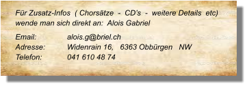 Für Zusatz-Infos  ( Chorsätze  -  CD’s  -  weitere Details  etc) wende man sich direkt an:  Alois Gabriel  Email: 		alois.g@briel.ch Adresse:	Widenrain 16,   6363 Obbürgen   NW  Telefon:	041 610 48 74