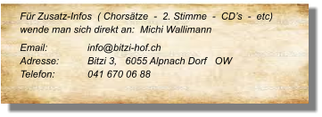 Für Zusatz-Infos  ( Chorsätze  -  2. Stimme  -  CD’s  -  etc) wende man sich direkt an:  Michi Wallimann  Email: 		info@bitzi-hof.ch  Adresse:	Bitzi 3,   6055 Alpnach Dorf   OW Telefon:	041 670 06 88