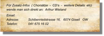 Für Zusatz-Infos  ( Chorsätze  -  CD’s  -  weitere Details  etc) wende man sich direkt an:  Arthur Wieland  Email: 	 Adresse:	Schibenriedstrasse 16,   6074 Giswil   OW Telefon:	041 675 16 02