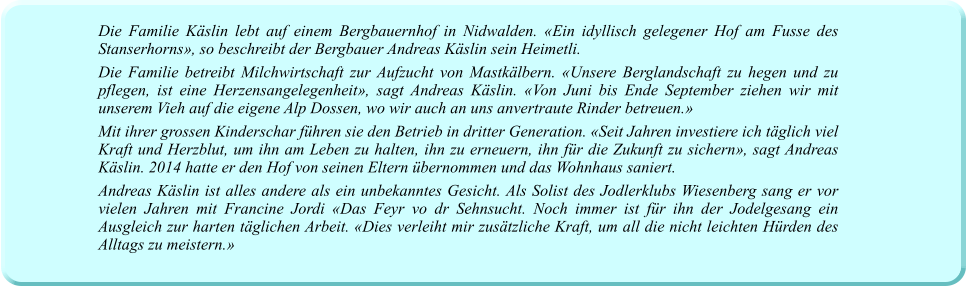 Die Familie Käslin lebt auf einem Bergbauernhof in Nidwalden. «Ein idyllisch gelegener Hof am Fusse des Stanserhorns», so beschreibt der Bergbauer Andreas Käslin sein Heimetli. Die Familie betreibt Milchwirtschaft zur Aufzucht von Mastkälbern. «Unsere Berglandschaft zu hegen und zu pflegen, ist eine Herzensangelegenheit», sagt Andreas Käslin. «Von Juni bis Ende September ziehen wir mit unserem Vieh auf die eigene Alp Dossen, wo wir auch an uns anvertraute Rinder betreuen.» Mit ihrer grossen Kinderschar führen sie den Betrieb in dritter Generation. «Seit Jahren investiere ich täglich viel Kraft und Herzblut, um ihn am Leben zu halten, ihn zu erneuern, ihn für die Zukunft zu sichern», sagt Andreas Käslin. 2014 hatte er den Hof von seinen Eltern übernommen und das Wohnhaus saniert. Andreas Käslin ist alles andere als ein unbekanntes Gesicht. Als Solist des Jodlerklubs Wiesenberg sang er vor vielen Jahren mit Francine Jordi «Das Feyr vo dr Sehnsucht. Noch immer ist für ihn der Jodelgesang ein Ausgleich zur harten täglichen Arbeit. «Dies verleiht mir zusätzliche Kraft, um all die nicht leichten Hürden des Alltags zu meistern.»