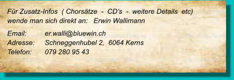 Für Zusatz-Infos  ( Chorsätze  -  CD’s  -  weitere Details  etc) wende man sich direkt an:   Erwin Wallimann Email: 	er.walli@bluewin.ch Adresse:	Schneggenhubel 2,  6064 Kerns Telefon:	079 280 95 43