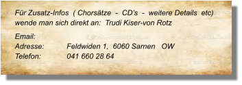 Für Zusatz-Infos  ( Chorsätze  -  CD’s  -  weitere Details  etc) wende man sich direkt an:  Trudi Kiser-von Rotz  Email: 	 Adresse:	Feldwiden 1,  6060 Sarnen   OW  Telefon:	041 660 28 64